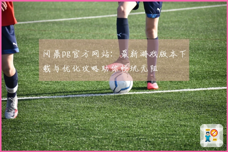 问鼎pg官方网站：最新游戏版本下载与优化攻略助你畅玩无阻