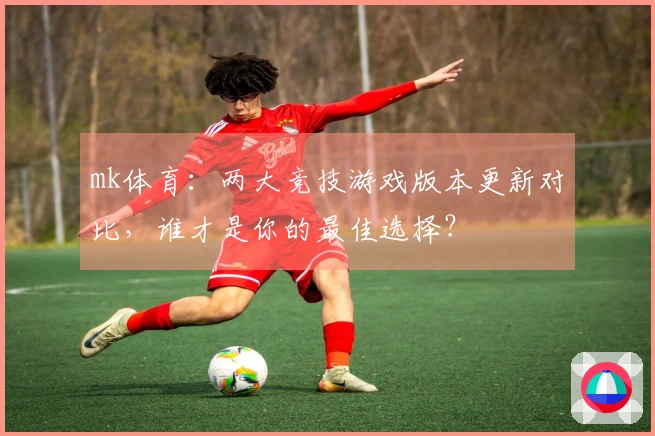 mk体育：两大竞技游戏版本更新对比，谁才是你的最佳选择？