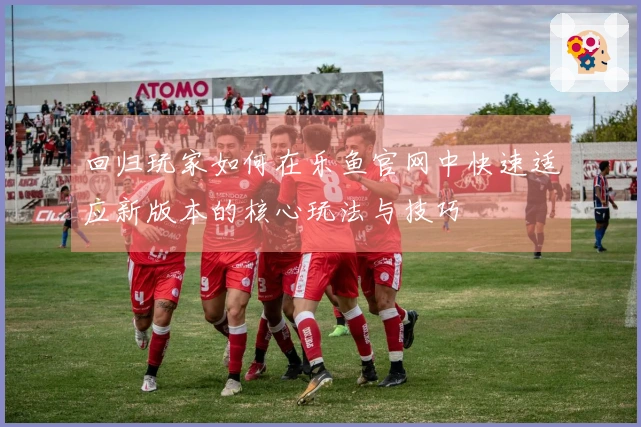 回归玩家如何在乐鱼官网中快速适应新版本的核心玩法与技巧